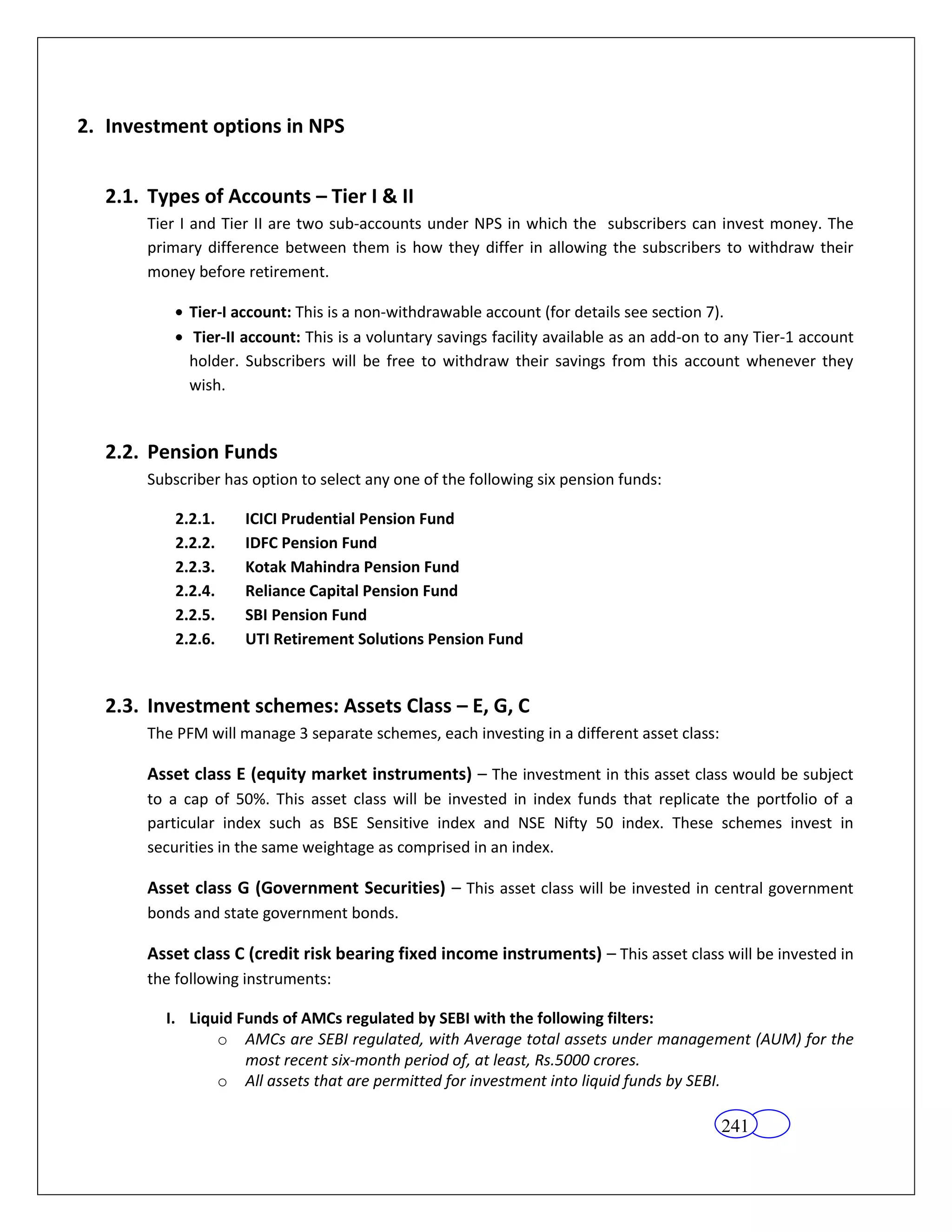 2. Investment options in NPS


  2.1. Types of Accounts – Tier I & II
       Tier I and Tier II are two sub-accounts under NPS in which the subscribers can invest money. The
       primary difference between them is how they differ in allowing the subscribers to withdraw their
       money before retirement.

             Tier-I account: This is a non-withdrawable account (for details see section 7).
             Tier-II account: This is a voluntary savings facility available as an add-on to any Tier-1 account
             holder. Subscribers will be free to withdraw their savings from this account whenever they
             wish.


  2.2. Pension Funds
       Subscriber has option to select any one of the following six pension funds:

           2.2.1.    ICICI Prudential Pension Fund
           2.2.2.    IDFC Pension Fund
           2.2.3.    Kotak Mahindra Pension Fund
           2.2.4.    Reliance Capital Pension Fund
           2.2.5.    SBI Pension Fund
           2.2.6.    UTI Retirement Solutions Pension Fund


  2.3. Investment schemes: Assets Class – E, G, C
       The PFM will manage 3 separate schemes, each investing in a different asset class:

       Asset class E (equity market instruments) – The investment in this asset class would be subject
       to a cap of 50%. This asset class will be invested in index funds that replicate the portfolio of a
       particular index such as BSE Sensitive index and NSE Nifty 50 index. These schemes invest in
       securities in the same weightage as comprised in an index.

       Asset class G (Government Securities) – This asset class will be invested in central government
       bonds and state government bonds.

       Asset class C (credit risk bearing fixed income instruments) – This asset class will be invested in
       the following instruments:

         I. Liquid Funds of AMCs regulated by SEBI with the following filters:
                o AMCs are SEBI regulated, with Average total assets under management (AUM) for the
                    most recent six-month period of, at least, Rs.5000 crores.
                o All assets that are permitted for investment into liquid funds by SEBI.

                                                                                            241
 