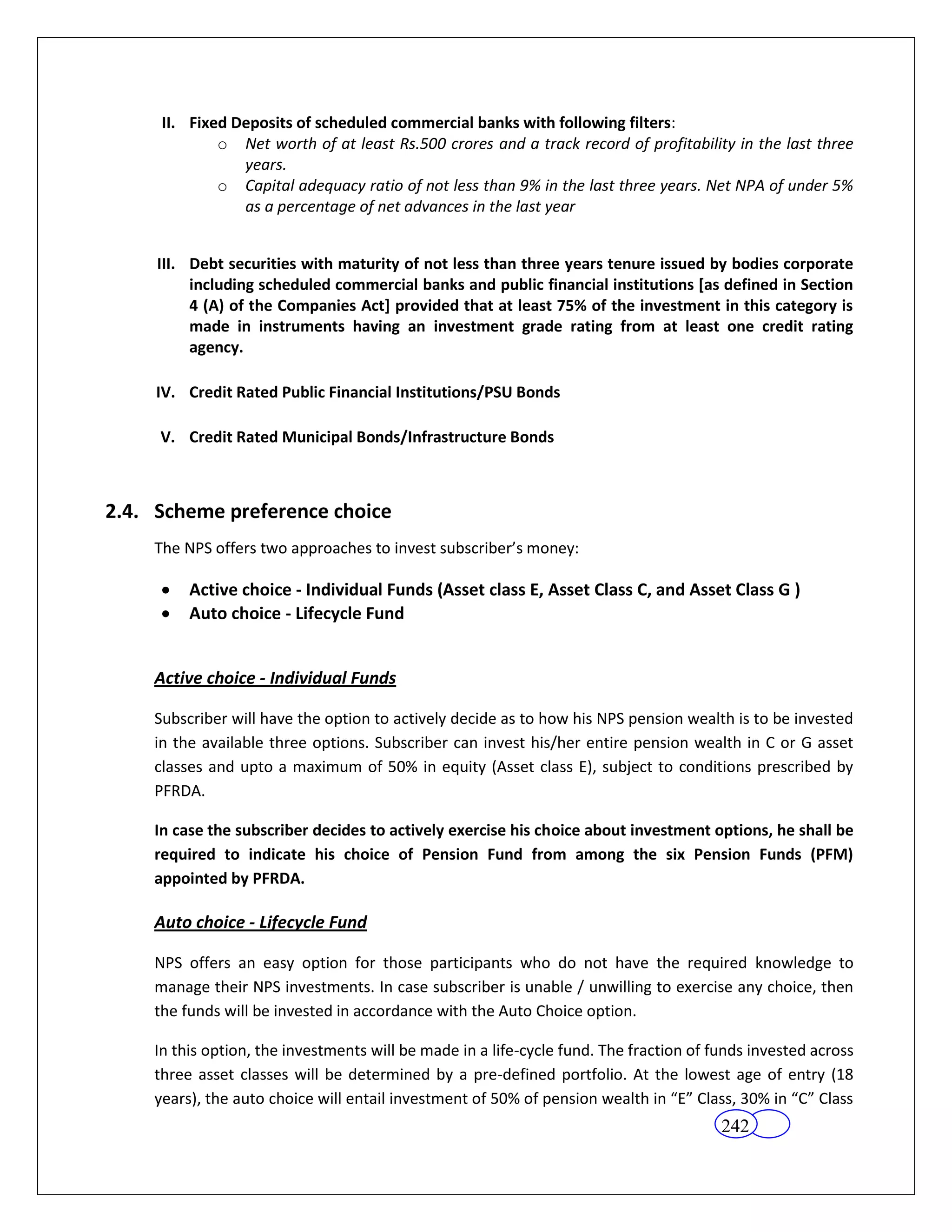 II. Fixed Deposits of scheduled commercial banks with following filters:
             o Net worth of at least Rs.500 crores and a track record of profitability in the last three
                years.
             o Capital adequacy ratio of not less than 9% in the last three years. Net NPA of under 5%
                as a percentage of net advances in the last year


     III. Debt securities with maturity of not less than three years tenure issued by bodies corporate
          including scheduled commercial banks and public financial institutions [as defined in Section
          4 (A) of the Companies Act] provided that at least 75% of the investment in this category is
          made in instruments having an investment grade rating from at least one credit rating
          agency.

     IV. Credit Rated Public Financial Institutions/PSU Bonds

     V. Credit Rated Municipal Bonds/Infrastructure Bonds



2.4. Scheme preference choice
    The NPS offers two approaches to invest subscriber’s money:

         Active choice - Individual Funds (Asset class E, Asset Class C, and Asset Class G )
         Auto choice - Lifecycle Fund


    Active choice - Individual Funds

    Subscriber will have the option to actively decide as to how his NPS pension wealth is to be invested
    in the available three options. Subscriber can invest his/her entire pension wealth in C or G asset
    classes and upto a maximum of 50% in equity (Asset class E), subject to conditions prescribed by
    PFRDA.

    In case the subscriber decides to actively exercise his choice about investment options, he shall be
    required to indicate his choice of Pension Fund from among the six Pension Funds (PFM)
    appointed by PFRDA.

    Auto choice - Lifecycle Fund

    NPS offers an easy option for those participants who do not have the required knowledge to
    manage their NPS investments. In case subscriber is unable / unwilling to exercise any choice, then
    the funds will be invested in accordance with the Auto Choice option.

    In this option, the investments will be made in a life-cycle fund. The fraction of funds invested across
    three asset classes will be determined by a pre-defined portfolio. At the lowest age of entry (18
    years), the auto choice will entail investment of 50% of pension wealth in “E” Class, 30% in “C” Class
                                                                                        242
 