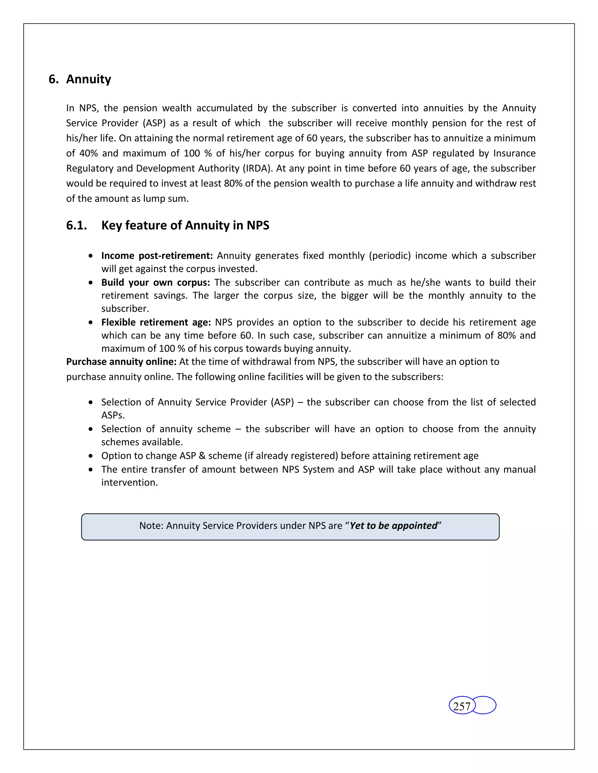 6. Annuity

  In NPS, the pension wealth accumulated by the subscriber is converted into annuities by the Annuity
  Service Provider (ASP) as a result of which the subscriber will receive monthly pension for the rest of
  his/her life. On attaining the normal retirement age of 60 years, the subscriber has to annuitize a minimum
  of 40% and maximum of 100 % of his/her corpus for buying annuity from ASP regulated by Insurance
  Regulatory and Development Authority (IRDA). At any point in time before 60 years of age, the subscriber
  would be required to invest at least 80% of the pension wealth to purchase a life annuity and withdraw rest
  of the amount as lump sum.

  6.1.    Key feature of Annuity in NPS

         Income post-retirement: Annuity generates fixed monthly (periodic) income which a subscriber
         will get against the corpus invested.
         Build your own corpus: The subscriber can contribute as much as he/she wants to build their
         retirement savings. The larger the corpus size, the bigger will be the monthly annuity to the
         subscriber.
         Flexible retirement age: NPS provides an option to the subscriber to decide his retirement age
         which can be any time before 60. In such case, subscriber can annuitize a minimum of 80% and
         maximum of 100 % of his corpus towards buying annuity.
  Purchase annuity online: At the time of withdrawal from NPS, the subscriber will have an option to
  purchase annuity online. The following online facilities will be given to the subscribers:

          Selection of Annuity Service Provider (ASP) – the subscriber can choose from the list of selected
          ASPs.
          Selection of annuity scheme – the subscriber will have an option to choose from the annuity
          schemes available.
          Option to change ASP & scheme (if already registered) before attaining retirement age
          The entire transfer of amount between NPS System and ASP will take place without any manual
          intervention.



                  Note: Annuity Service Providers under NPS are “Yet to be appointed”




                                                                                          257
 