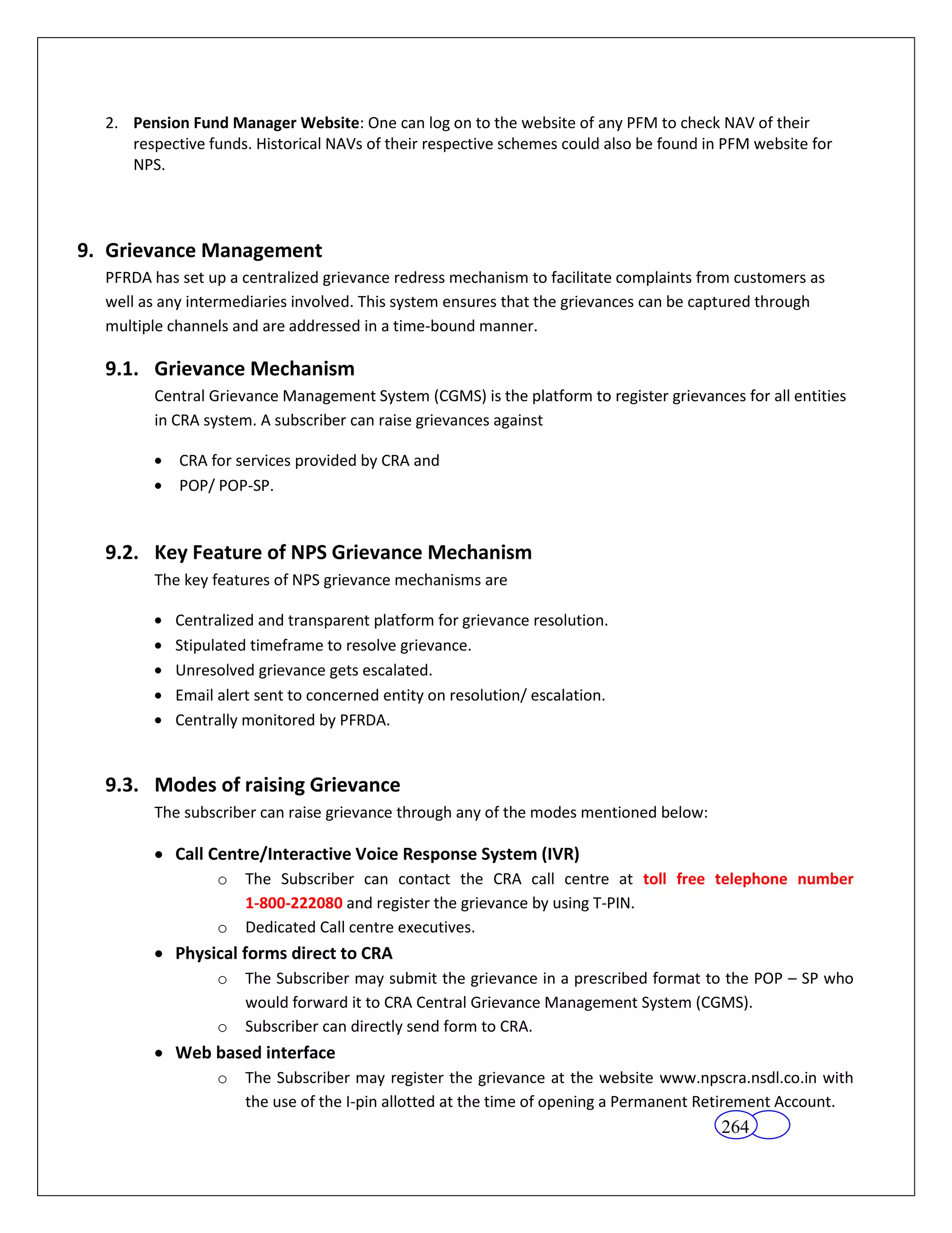 2. Pension Fund Manager Website: One can log on to the website of any PFM to check NAV of their
     respective funds. Historical NAVs of their respective schemes could also be found in PFM website for
     NPS.




9. Grievance Management
  PFRDA has set up a centralized grievance redress mechanism to facilitate complaints from customers as
  well as any intermediaries involved. This system ensures that the grievances can be captured through
  multiple channels and are addressed in a time-bound manner.

  9.1. Grievance Mechanism
        Central Grievance Management System (CGMS) is the platform to register grievances for all entities
        in CRA system. A subscriber can raise grievances against

            CRA for services provided by CRA and
            POP/ POP-SP.


  9.2. Key Feature of NPS Grievance Mechanism
        The key features of NPS grievance mechanisms are

           Centralized and transparent platform for grievance resolution.
           Stipulated timeframe to resolve grievance.
           Unresolved grievance gets escalated.
           Email alert sent to concerned entity on resolution/ escalation.
           Centrally monitored by PFRDA.


  9.3. Modes of raising Grievance
        The subscriber can raise grievance through any of the modes mentioned below:

           Call Centre/Interactive Voice Response System (IVR)
                 o   The Subscriber can contact the CRA call centre at toll free telephone number
                     1-800-222080 and register the grievance by using T-PIN.
                 o   Dedicated Call centre executives.
           Physical forms direct to CRA
                 o   The Subscriber may submit the grievance in a prescribed format to the POP – SP who
                     would forward it to CRA Central Grievance Management System (CGMS).
                 o   Subscriber can directly send form to CRA.
           Web based interface
                 o   The Subscriber may register the grievance at the website www.npscra.nsdl.co.in with
                     the use of the I-pin allotted at the time of opening a Permanent Retirement Account.
                                                                                         264
 