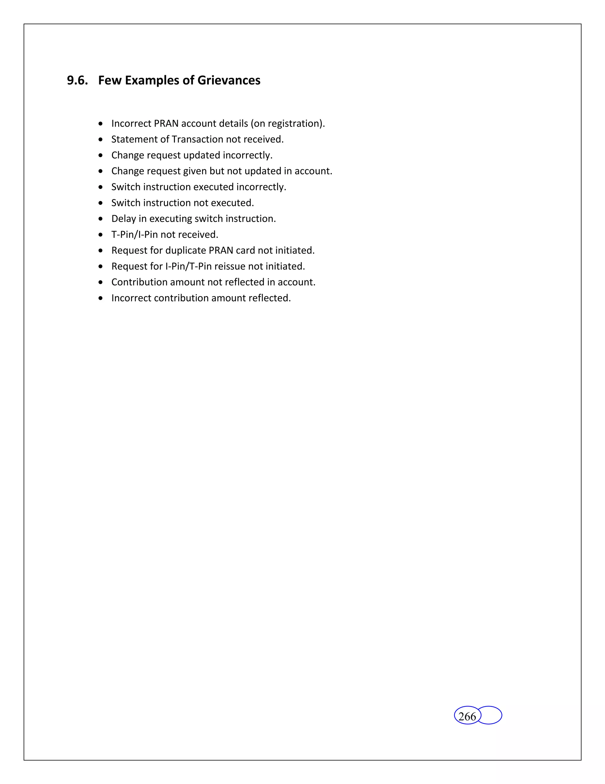 9.6. Few Examples of Grievances


       Incorrect PRAN account details (on registration).
       Statement of Transaction not received.
       Change request updated incorrectly.
       Change request given but not updated in account.
       Switch instruction executed incorrectly.
       Switch instruction not executed.
       Delay in executing switch instruction.
       T-Pin/I-Pin not received.
       Request for duplicate PRAN card not initiated.
       Request for I-Pin/T-Pin reissue not initiated.
       Contribution amount not reflected in account.
       Incorrect contribution amount reflected.




                                                           266
 