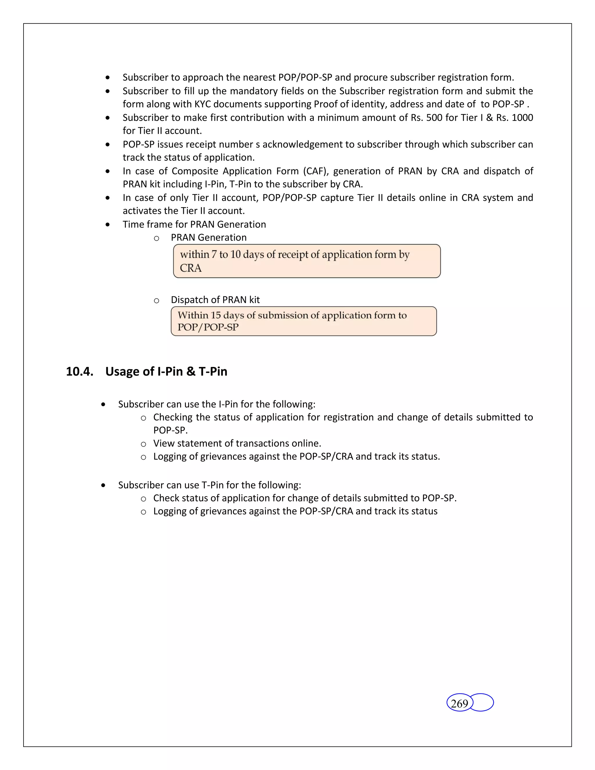 Subscriber to approach the nearest POP/POP-SP and procure subscriber registration form.
         Subscriber to fill up the mandatory fields on the Subscriber registration form and submit the
         form along with KYC documents supporting Proof of identity, address and date of to POP-SP .
         Subscriber to make first contribution with a minimum amount of Rs. 500 for Tier I & Rs. 1000
         for Tier II account.
         POP-SP issues receipt number s acknowledgement to subscriber through which subscriber can
         track the status of application.
         In case of Composite Application Form (CAF), generation of PRAN by CRA and dispatch of
         PRAN kit including I-Pin, T-Pin to the subscriber by CRA.
         In case of only Tier II account, POP/POP-SP capture Tier II details online in CRA system and
         activates the Tier II account.
         Time frame for PRAN Generation
                 o PRAN Generation




                o   Dispatch of PRAN kit




10.4. Usage of I-Pin & T-Pin

         Subscriber can use the I-Pin for the following:
             o Checking the status of application for registration and change of details submitted to
                 POP-SP.
             o View statement of transactions online.
             o Logging of grievances against the POP-SP/CRA and track its status.

         Subscriber can use T-Pin for the following:
             o Check status of application for change of details submitted to POP-SP.
             o Logging of grievances against the POP-SP/CRA and track its status




                                                                                   269
 