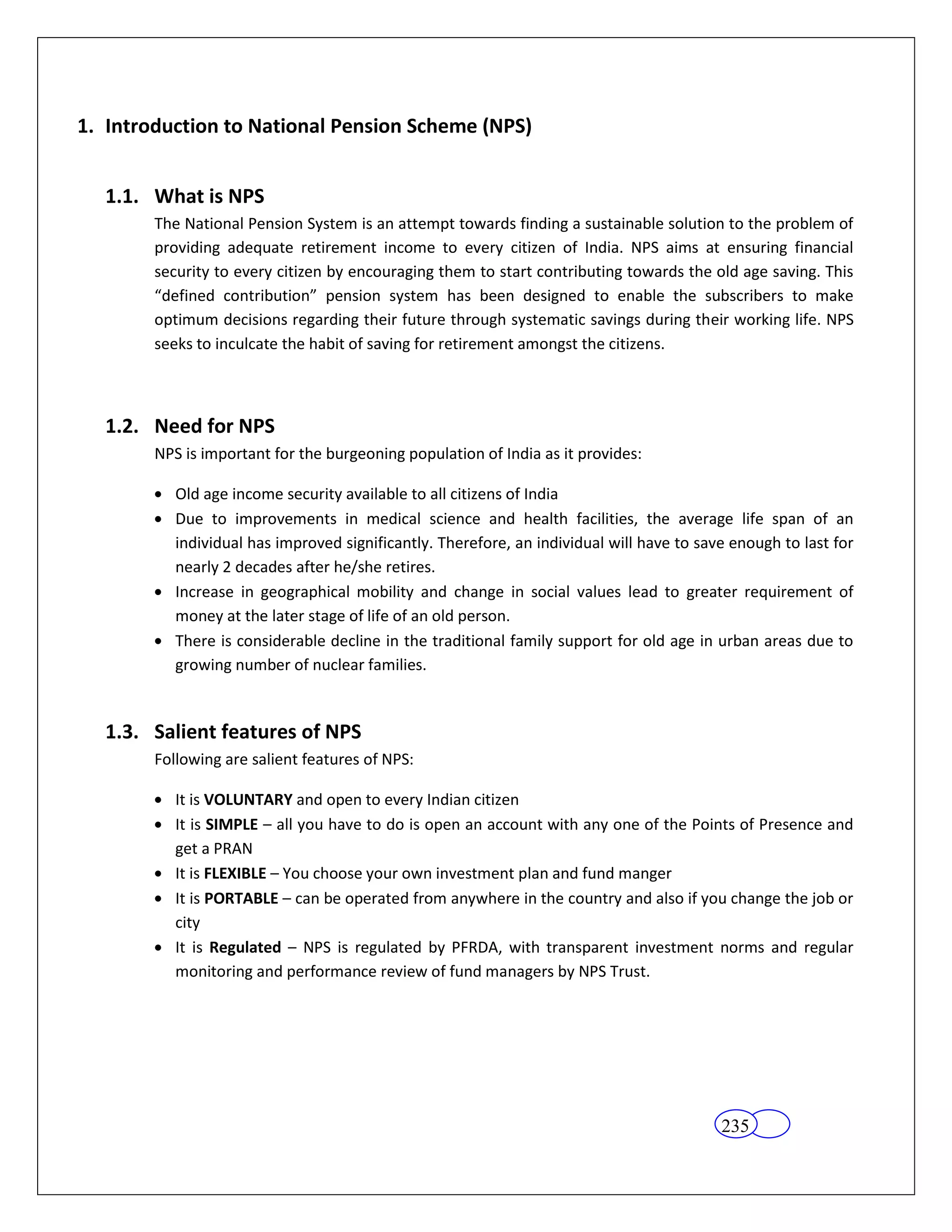 1. Introduction to National Pension Scheme (NPS)


  1.1. What is NPS
        The National Pension System is an attempt towards finding a sustainable solution to the problem of
        providing adequate retirement income to every citizen of India. NPS aims at ensuring financial
        security to every citizen by encouraging them to start contributing towards the old age saving. This
        “defined contribution” pension system has been designed to enable the subscribers to make
        optimum decisions regarding their future through systematic savings during their working life. NPS
        seeks to inculcate the habit of saving for retirement amongst the citizens.



  1.2. Need for NPS
        NPS is important for the burgeoning population of India as it provides:

           Old age income security available to all citizens of India
           Due to improvements in medical science and health facilities, the average life span of an
           individual has improved significantly. Therefore, an individual will have to save enough to last for
           nearly 2 decades after he/she retires.
           Increase in geographical mobility and change in social values lead to greater requirement of
           money at the later stage of life of an old person.
           There is considerable decline in the traditional family support for old age in urban areas due to
           growing number of nuclear families.


  1.3. Salient features of NPS
        Following are salient features of NPS:

           It is VOLUNTARY and open to every Indian citizen
           It is SIMPLE – all you have to do is open an account with any one of the Points of Presence and
           get a PRAN
           It is FLEXIBLE – You choose your own investment plan and fund manger
           It is PORTABLE – can be operated from anywhere in the country and also if you change the job or
           city
           It is Regulated – NPS is regulated by PFRDA, with transparent investment norms and regular
           monitoring and performance review of fund managers by NPS Trust.




                                                                                           235
 