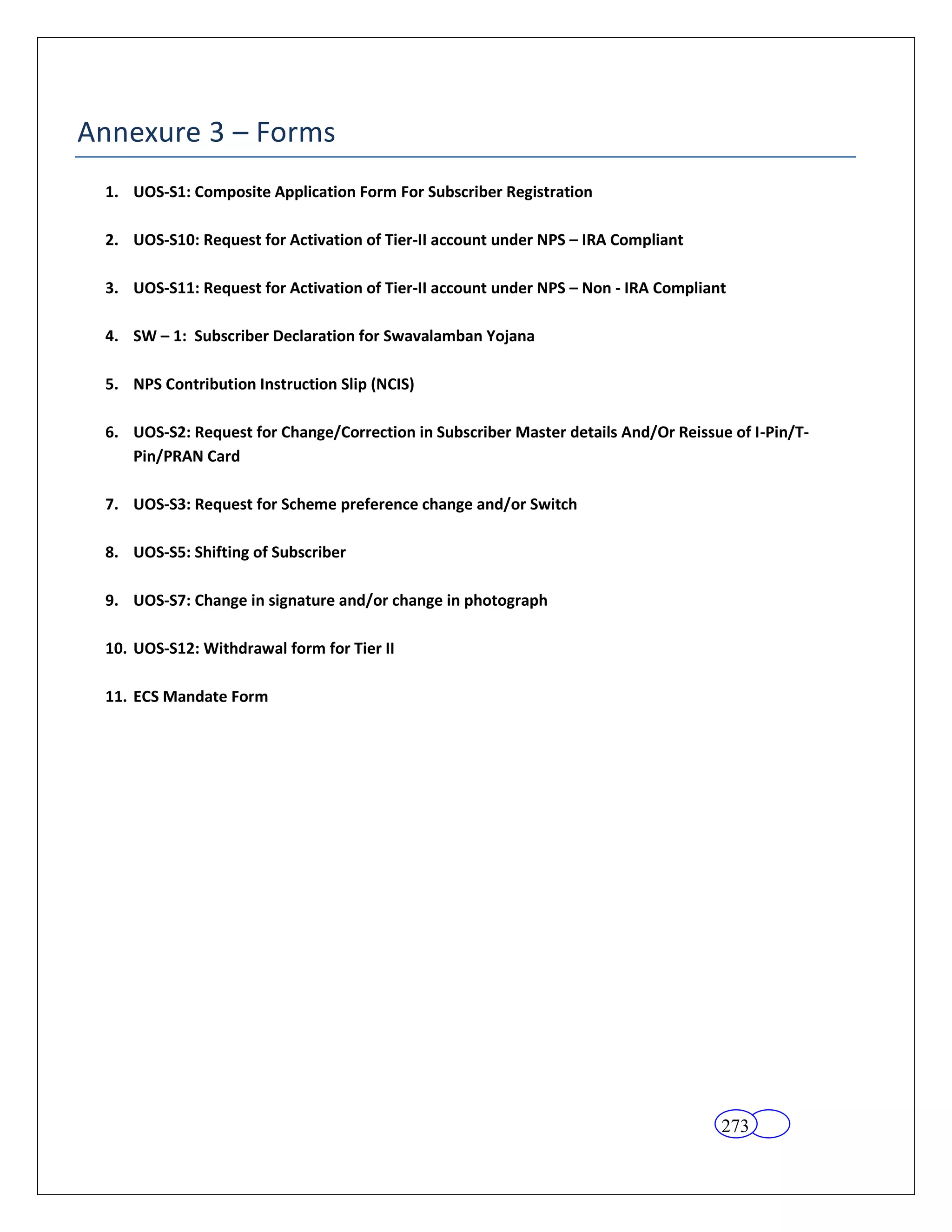 Annexure 3 – Forms
 1. UOS-S1: Composite Application Form For Subscriber Registration

 2. UOS-S10: Request for Activation of Tier-II account under NPS – IRA Compliant

 3. UOS-S11: Request for Activation of Tier-II account under NPS – Non - IRA Compliant

 4. SW – 1: Subscriber Declaration for Swavalamban Yojana

 5. NPS Contribution Instruction Slip (NCIS)

 6. UOS-S2: Request for Change/Correction in Subscriber Master details And/Or Reissue of I-Pin/T-
    Pin/PRAN Card

 7. UOS-S3: Request for Scheme preference change and/or Switch

 8. UOS-S5: Shifting of Subscriber

 9. UOS-S7: Change in signature and/or change in photograph

 10. UOS-S12: Withdrawal form for Tier II

 11. ECS Mandate Form




                                                                                     273
 
