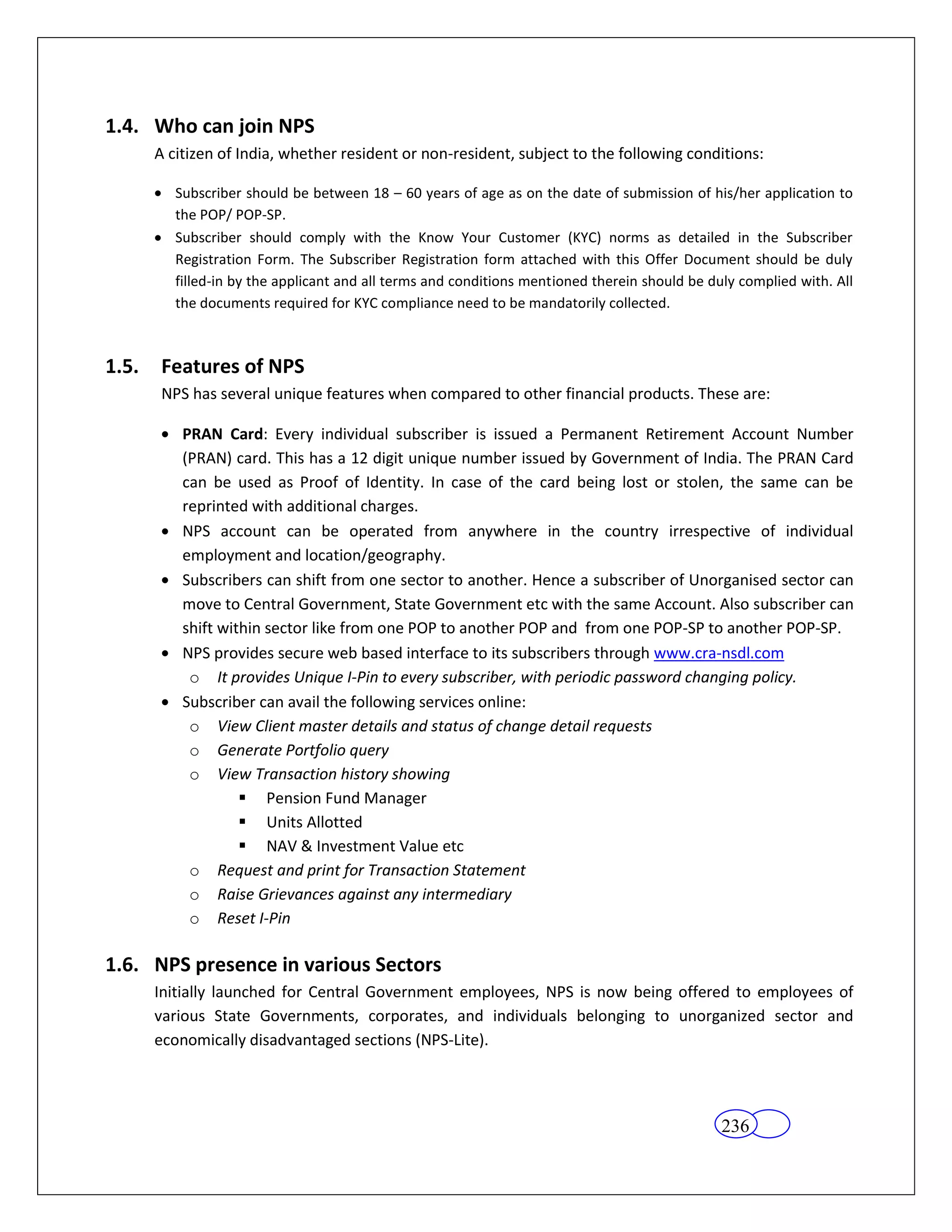 1.4. Who can join NPS
       A citizen of India, whether resident or non-resident, subject to the following conditions:

          Subscriber should be between 18 – 60 years of age as on the date of submission of his/her application to
          the POP/ POP-SP.
          Subscriber should comply with the Know Your Customer (KYC) norms as detailed in the Subscriber
          Registration Form. The Subscriber Registration form attached with this Offer Document should be duly
          filled-in by the applicant and all terms and conditions mentioned therein should be duly complied with. All
          the documents required for KYC compliance need to be mandatorily collected.



1.5.    Features of NPS
        NPS has several unique features when compared to other financial products. These are:

           PRAN Card: Every individual subscriber is issued a Permanent Retirement Account Number
           (PRAN) card. This has a 12 digit unique number issued by Government of India. The PRAN Card
           can be used as Proof of Identity. In case of the card being lost or stolen, the same can be
           reprinted with additional charges.
           NPS account can be operated from anywhere in the country irrespective of individual
           employment and location/geography.
           Subscribers can shift from one sector to another. Hence a subscriber of Unorganised sector can
           move to Central Government, State Government etc with the same Account. Also subscriber can
           shift within sector like from one POP to another POP and from one POP-SP to another POP-SP.
           NPS provides secure web based interface to its subscribers through www.cra-nsdl.com
            o It provides Unique I-Pin to every subscriber, with periodic password changing policy.
           Subscriber can avail the following services online:
            o View Client master details and status of change detail requests
            o Generate Portfolio query
            o View Transaction history showing
                     Pension Fund Manager
                     Units Allotted
                     NAV & Investment Value etc
            o Request and print for Transaction Statement
            o Raise Grievances against any intermediary
            o Reset I-Pin

1.6. NPS presence in various Sectors
       Initially launched for Central Government employees, NPS is now being offered to employees of
       various State Governments, corporates, and individuals belonging to unorganized sector and
       economically disadvantaged sections (NPS-Lite).




                                                                                                236
 