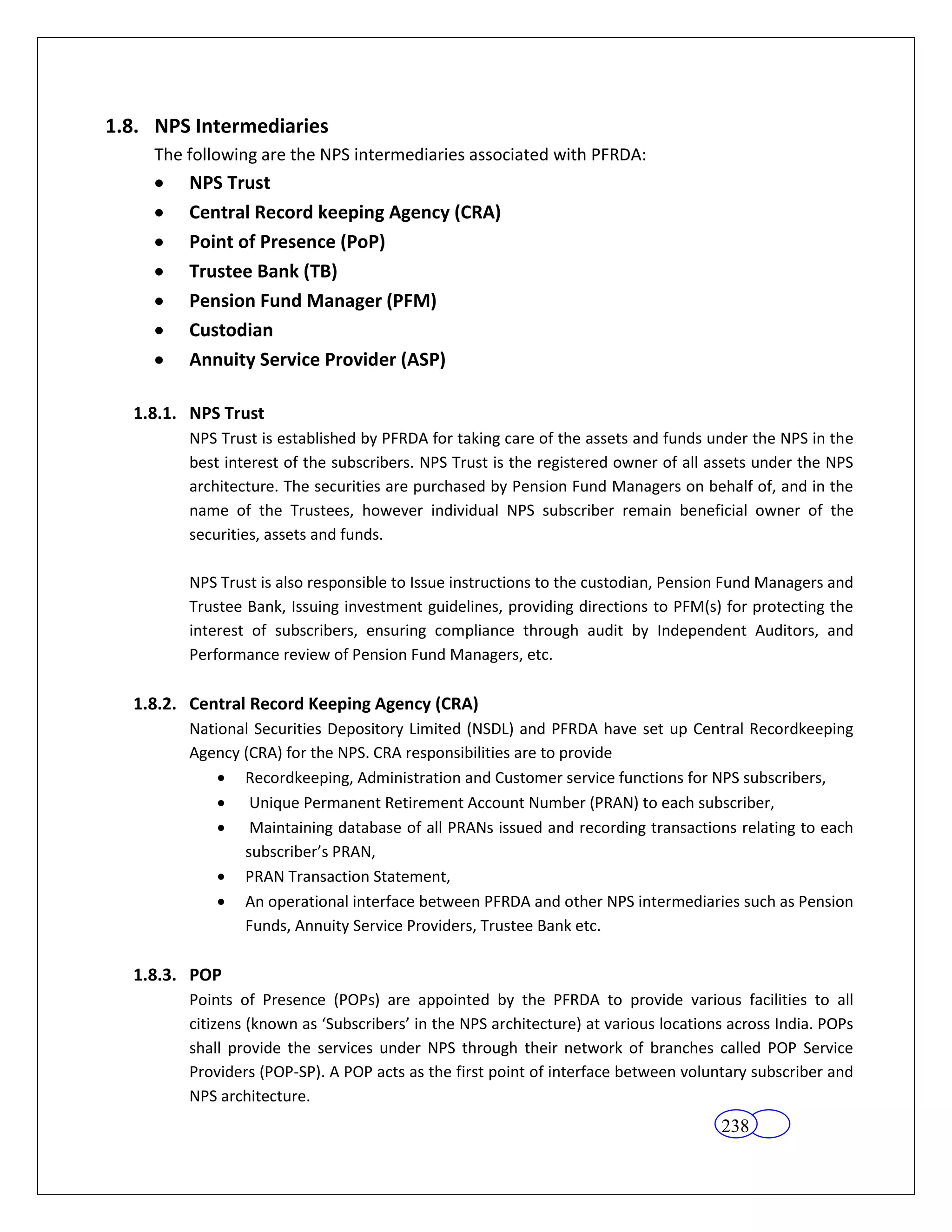 1.8. NPS Intermediaries
     The following are the NPS intermediaries associated with PFRDA:
         NPS Trust
         Central Record keeping Agency (CRA)
         Point of Presence (PoP)
         Trustee Bank (TB)
         Pension Fund Manager (PFM)
         Custodian
         Annuity Service Provider (ASP)

  1.8.1. NPS Trust
         NPS Trust is established by PFRDA for taking care of the assets and funds under the NPS in the
         best interest of the subscribers. NPS Trust is the registered owner of all assets under the NPS
         architecture. The securities are purchased by Pension Fund Managers on behalf of, and in the
         name of the Trustees, however individual NPS subscriber remain beneficial owner of the
         securities, assets and funds.

         NPS Trust is also responsible to Issue instructions to the custodian, Pension Fund Managers and
         Trustee Bank, Issuing investment guidelines, providing directions to PFM(s) for protecting the
         interest of subscribers, ensuring compliance through audit by Independent Auditors, and
         Performance review of Pension Fund Managers, etc.

  1.8.2. Central Record Keeping Agency (CRA)
         National Securities Depository Limited (NSDL) and PFRDA have set up Central Recordkeeping
         Agency (CRA) for the NPS. CRA responsibilities are to provide
                Recordkeeping, Administration and Customer service functions for NPS subscribers,
                 Unique Permanent Retirement Account Number (PRAN) to each subscriber,
                 Maintaining database of all PRANs issued and recording transactions relating to each
                subscriber’s PRAN,
                PRAN Transaction Statement,
                An operational interface between PFRDA and other NPS intermediaries such as Pension
                Funds, Annuity Service Providers, Trustee Bank etc.

  1.8.3. POP
         Points of Presence (POPs) are appointed by the PFRDA to provide various facilities to all
         citizens (known as ‘Subscribers’ in the NPS architecture) at various locations across India. POPs
         shall provide the services under NPS through their network of branches called POP Service
         Providers (POP-SP). A POP acts as the first point of interface between voluntary subscriber and
         NPS architecture.
                                                                                      238
 
