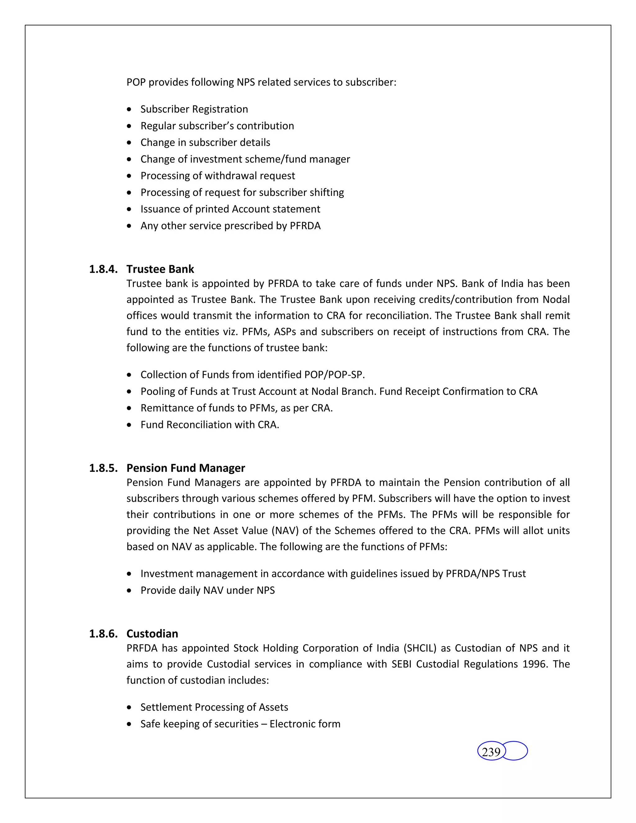 POP provides following NPS related services to subscriber:

         Subscriber Registration
         Regular subscriber’s contribution
         Change in subscriber details
         Change of investment scheme/fund manager
         Processing of withdrawal request
         Processing of request for subscriber shifting
         Issuance of printed Account statement
         Any other service prescribed by PFRDA


1.8.4. Trustee Bank
      Trustee bank is appointed by PFRDA to take care of funds under NPS. Bank of India has been
      appointed as Trustee Bank. The Trustee Bank upon receiving credits/contribution from Nodal
      offices would transmit the information to CRA for reconciliation. The Trustee Bank shall remit
      fund to the entities viz. PFMs, ASPs and subscribers on receipt of instructions from CRA. The
      following are the functions of trustee bank:

         Collection of Funds from identified POP/POP-SP.
         Pooling of Funds at Trust Account at Nodal Branch. Fund Receipt Confirmation to CRA
         Remittance of funds to PFMs, as per CRA.
         Fund Reconciliation with CRA.


1.8.5. Pension Fund Manager
      Pension Fund Managers are appointed by PFRDA to maintain the Pension contribution of all
      subscribers through various schemes offered by PFM. Subscribers will have the option to invest
      their contributions in one or more schemes of the PFMs. The PFMs will be responsible for
      providing the Net Asset Value (NAV) of the Schemes offered to the CRA. PFMs will allot units
      based on NAV as applicable. The following are the functions of PFMs:

         Investment management in accordance with guidelines issued by PFRDA/NPS Trust
         Provide daily NAV under NPS


1.8.6. Custodian
      PRFDA has appointed Stock Holding Corporation of India (SHCIL) as Custodian of NPS and it
      aims to provide Custodial services in compliance with SEBI Custodial Regulations 1996. The
      function of custodian includes:

         Settlement Processing of Assets
         Safe keeping of securities – Electronic form

                                                                                 239
 