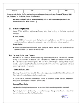 55 years                        10%                          10%                           80%

*In case of Auto Choice, the first reallocation among the asset classes shall take place on 1 st October, 2010
and, thereafter, on the date of birth of the subscriber.

           Net Asset Value (NAV) will be released on a daily basis so that subscriber may be able to take
           informed decisions. (Refer section 8.2)



    2.5. Rebalancing feature
           As per PFRDA guidelines rebalancing of assets takes place in either of the below mentioned
           situations

           If Active Choice –

           • A cap of 50% on investment under Equity scheme is applicable. In case this limit is exceeded,
              rebalancing will need to be carried out once in a year on the date of the birth of subscriber.
           If Auto Choice –

           • Dynamic (system driven) rebalancing across scheme as per the age wise allocation ratio will be
             carried out on the date of birth of the subscriber.


    2.6. Scheme Preference Change
           NPS offers to its subscribers the option to change the scheme preference. Subscriber has option to
           realign his investment in asset class E, C and G based on age and future income requirement. Also,
           the subscriber has option to change the PFM and the investment option (active /auto choice). In
           case the subscriber opts for a New Scheme Preference then the same will be applicable to both past
           as well as prospective investments.

           In case of Active Choice

           Scheme preference will lead to switch of the entire corpus accumulated till then. All investment will
           have to be in line with the current scheme preference.

           A cap of 50% on investment under Equity scheme is applicable. In case this limit is exceeded,
           rebalancing will need to be carried out once in a year.

           In case of Auto Choice

           Age wise allocation pattern is applicable on the total corpus and not only on fresh investment.

           Dynamic (system driven) rebalancing across scheme as per the age wise allocation ratio will be
           carried out on the date of birth of the subscriber.

                                                                                              244
 