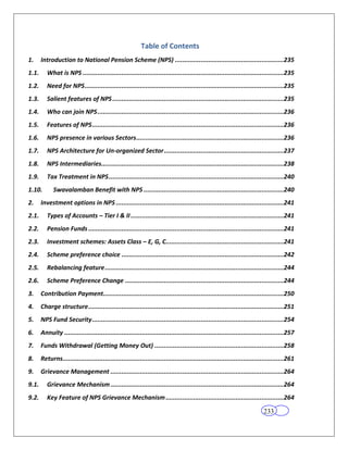 Table of Contents
1.     Introduction to National Pension Scheme (NPS) ...........................................................235
1.1.      What is NPS .............................................................................................................235
1.2.      Need for NPS ............................................................................................................235
1.3.      Salient features of NPS .............................................................................................235
1.4.      Who can join NPS .....................................................................................................236
1.5.      Features of NPS ........................................................................................................236
1.6.      NPS presence in various Sectors ................................................................................236
1.7.      NPS Architecture for Un-organized Sector .................................................................237
1.8.      NPS Intermediaries...................................................................................................238
1.9.      Tax Treatment in NPS ...............................................................................................240
1.10.        Swavalamban Benefit with NPS ............................................................................240
2.     Investment options in NPS ...........................................................................................241
2.1.      Types of Accounts – Tier I & II ...................................................................................241
2.2.      Pension Funds ..........................................................................................................241
2.3.      Investment schemes: Assets Class – E, G, C................................................................241
2.4.      Scheme preference choice ........................................................................................242
2.5.      Rebalancing feature .................................................................................................244
2.6.      Scheme Preference Change ......................................................................................244
3.     Contribution Payment..................................................................................................250
4.     Charge structure ..........................................................................................................251
5.     NPS Fund Security ........................................................................................................254
6.     Annuity .......................................................................................................................257
7.     Funds Withdrawal (Getting Money Out) ......................................................................258
8.     Returns........................................................................................................................261
9.     Grievance Management ..............................................................................................264
9.1.      Grievance Mechanism ..............................................................................................264
9.2.      Key Feature of NPS Grievance Mechanism ................................................................264

                                                                                                                         233
 