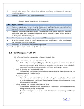 4       Internal audit reports from independent auditors, compliance certificates and subscriber
        complaints reports
5       Statement of compliance with investment guidelines


                  Following reports are generated on annual basis:

S. No   Report / Content
1       Statement regarding the current status of the sponsor’s regulatory licenses and details of any
        changes in the name or capitalisation of the PF company or sponsors.
2       Statement of income and expenditure and a balance sheet reflecting the position of the funds,
        investments made, and a statement showing the amount of interest accrued but not realised as
        on closing date of the financial year.
3       All service contracts carried out between schemes, PF & its associates.
4       All service contracts such as for custody arrangements and transfer agency of the securities are
        executed in the interest of subscribers.
5       Summary of all activities and compliance with guidelines.
6       Annual statement of audited accounts of the scheme.



    5.3. Risk Management with NPS

          NPS offers individual to manage risks effectively through the:

              Option to remain invested even after retirement.
                  o Unlike other pension plans NPS gives subscriber an option to remain invested in the
                     scheme even after the age of retirement. Hence even after the age of 60, an individual, if
                     not in need of money can remain invested in NPS and gain improved returns.
              50% cap on equity with rebalancing feature.
                  o To protect the subscriber’s contribution from the uncertainties of the equity market, the
               investment in equity is limited to 50%.
              Auto choice option.
                  o Where the subscriber doesn’t have financial knowledge, the contribution will be made in
                     a pre-defined portfolio in which the share of equity in the portfolio goes down as the age
                     of the subscriber increases.
              Option to switch PFM & change asset allocation ratio.
                  o Subscriber has option to change PFM if he is not satisfied with the performance of fund,
                     charge structure, quality of service etc.
                  o Subscriber has option to revise the asset allocation ratio based on age and financial
                     goals.



                                                                                           256
 