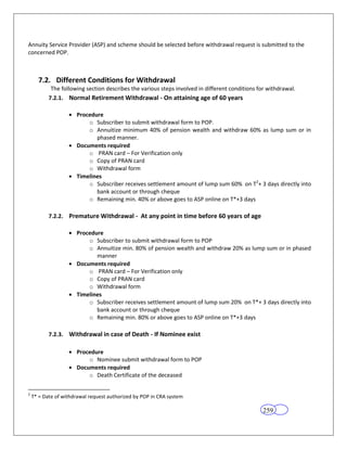 Annuity Service Provider (ASP) and scheme should be selected before withdrawal request is submitted to the
concerned POP.



      7.2. Different Conditions for Withdrawal
            The following section describes the various steps involved in different conditions for withdrawal.
           7.2.1. Normal Retirement Withdrawal - On attaining age of 60 years

                      Procedure
                          o Subscriber to submit withdrawal form to POP.
                          o Annuitize minimum 40% of pension wealth and withdraw 60% as lump sum or in
                             phased manner.
                      Documents required
                          o PRAN card – For Verification only
                          o Copy of PRAN card
                          o Withdrawal form
                      Timelines
                          o Subscriber receives settlement amount of lump sum 60% on T2+ 3 days directly into
                             bank account or through cheque
                          o Remaining min. 40% or above goes to ASP online on T*+3 days

           7.2.2. Premature Withdrawal - At any point in time before 60 years of age

                      Procedure
                          o Subscriber to submit withdrawal form to POP
                          o Annuitize min. 80% of pension wealth and withdraw 20% as lump sum or in phased
                             manner
                      Documents required
                          o PRAN card – For Verification only
                          o Copy of PRAN card
                          o Withdrawal form
                      Timelines
                          o Subscriber receives settlement amount of lump sum 20% on T*+ 3 days directly into
                             bank account or through cheque
                          o Remaining min. 80% or above goes to ASP online on T*+3 days

           7.2.3. Withdrawal in case of Death - If Nominee exist

                      Procedure
                          o Nominee submit withdrawal form to POP
                      Documents required
                          o Death Certificate of the deceased

2
    T* = Date of withdrawal request authorized by POP in CRA system

                                                                                                 259
 