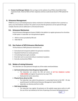 2. Pension Fund Manager Website: One can log on to the website of any PFM to check NAV of their
     respective funds. Historical NAVs of their respective schemes could also be found in PFM website for
     NPS.




9. Grievance Management
  PFRDA has set up a centralized grievance redress mechanism to facilitate complaints from customers as
  well as any intermediaries involved. This system ensures that the grievances can be captured through
  multiple channels and are addressed in a time-bound manner.

  9.1. Grievance Mechanism
        Central Grievance Management System (CGMS) is the platform to register grievances for all entities
        in CRA system. A subscriber can raise grievances against

            CRA for services provided by CRA and
            POP/ POP-SP.


  9.2. Key Feature of NPS Grievance Mechanism
        The key features of NPS grievance mechanisms are

           Centralized and transparent platform for grievance resolution.
           Stipulated timeframe to resolve grievance.
           Unresolved grievance gets escalated.
           Email alert sent to concerned entity on resolution/ escalation.
           Centrally monitored by PFRDA.


  9.3. Modes of raising Grievance
        The subscriber can raise grievance through any of the modes mentioned below:

           Call Centre/Interactive Voice Response System (IVR)
                 o   The Subscriber can contact the CRA call centre at toll free telephone number
                     1-800-222080 and register the grievance by using T-PIN.
                 o   Dedicated Call centre executives.
           Physical forms direct to CRA
                 o   The Subscriber may submit the grievance in a prescribed format to the POP – SP who
                     would forward it to CRA Central Grievance Management System (CGMS).
                 o   Subscriber can directly send form to CRA.
           Web based interface
                 o   The Subscriber may register the grievance at the website www.npscra.nsdl.co.in with
                     the use of the I-pin allotted at the time of opening a Permanent Retirement Account.
                                                                                         264
 