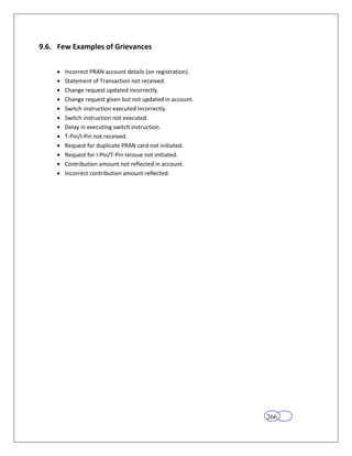 9.6. Few Examples of Grievances


       Incorrect PRAN account details (on registration).
       Statement of Transaction not received.
       Change request updated incorrectly.
       Change request given but not updated in account.
       Switch instruction executed incorrectly.
       Switch instruction not executed.
       Delay in executing switch instruction.
       T-Pin/I-Pin not received.
       Request for duplicate PRAN card not initiated.
       Request for I-Pin/T-Pin reissue not initiated.
       Contribution amount not reflected in account.
       Incorrect contribution amount reflected.




                                                           266
 