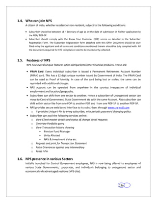 1.4. Who can join NPS
       A citizen of India, whether resident or non-resident, subject to the following conditions:

          Subscriber should be between 18 – 60 years of age as on the date of submission of his/her application to
          the POP/ POP-SP.
          Subscriber should comply with the Know Your Customer (KYC) norms as detailed in the Subscriber
          Registration Form. The Subscriber Registration form attached with this Offer Document should be duly
          filled-in by the applicant and all terms and conditions mentioned therein should be duly complied with. All
          the documents required for KYC compliance need to be mandatorily collected.



1.5.    Features of NPS
        NPS has several unique features when compared to other financial products. These are:

           PRAN Card: Every individual subscriber is issued a Permanent Retirement Account Number
           (PRAN) card. This has a 12 digit unique number issued by Government of India. The PRAN Card
           can be used as Proof of Identity. In case of the card being lost or stolen, the same can be
           reprinted with additional charges.
           NPS account can be operated from anywhere in the country irrespective of individual
           employment and location/geography.
           Subscribers can shift from one sector to another. Hence a subscriber of Unorganised sector can
           move to Central Government, State Government etc with the same Account. Also subscriber can
           shift within sector like from one POP to another POP and from one POP-SP to another POP-SP.
           NPS provides secure web based interface to its subscribers through www.cra-nsdl.com
            o It provides Unique I-Pin to every subscriber, with periodic password changing policy.
           Subscriber can avail the following services online:
            o View Client master details and status of change detail requests
            o Generate Portfolio query
            o View Transaction history showing
                     Pension Fund Manager
                     Units Allotted
                     NAV & Investment Value etc
            o Request and print for Transaction Statement
            o Raise Grievances against any intermediary
            o Reset I-Pin

1.6. NPS presence in various Sectors
       Initially launched for Central Government employees, NPS is now being offered to employees of
       various State Governments, corporates, and individuals belonging to unorganized sector and
       economically disadvantaged sections (NPS-Lite).




                                                                                                236
 