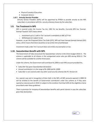 Physical Custody of Securities
              Corporate Actions
   1.8.7. Annuity Service Provider
        Annuity Service Providers (ASPs) will be appointed by PFRDA to provide annuity to the NPS
        subscribers in accordance with the annuity schemes chosen by the subscriber.

1.9.   Tax Treatment in NPS
       NPS is covered under the Income Tax Act, 1961 for tax benefits. Currently NPS has ‘Exempt-
       Exempt-Taxation’ (EET) status where

           o Investment up to 1 Lakh in Tier I account is exempted u/s 80C of IT Act
           o Withdrawal are subject to tax
       However, as per the Proposed Direct Tax Code (DTC), NPS will have Exempt-Exempt-Exempt (EEE)
       status, which means that there would be no tax at the time of withdrawal

       Investment made under Tier II account does not entitle any exemption on tax.

1.10. Swavalamban Benefit with NPS
       The Government of India announced the Swavalamban scheme in the Union budget 2010-11. The
       scheme is applicable to all citizens in the unorganized sector who join NPS during 2010-11. The
       scheme will be available for another three years.

       Under the scheme, the Government will contribute Rs.1000 to each NPS account provided the,

          Subscriber has given Swavalamban declaration
          Annual contribution is in the range of Rs 1000 and Rs 12000
          Subscriber is not covered under any other social security schemes like PF, Pension etc


       As a special case and in recognition of their faith in the NPS, all NPS accounts opened in 2009-10
       will be entitled to the benefit of Government contribution under this scheme as if they were
       opened as new accounts in 2010-11 subject to the condition that they fulfill all the eligibility criteria
       prescribed under these guidelines.

       There is provision for recovery of Swavalamban benefits with penal interest in case the subscriber
       gives false declaration.




                                                                                           240
 
