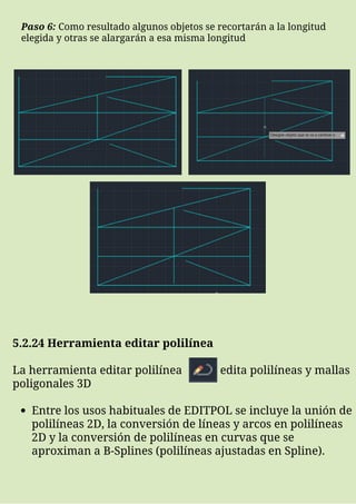 Paso 6: Como resultado algunos objetos se recortarán a la longitud
elegida y otras se alargarán a esa misma longitud
Entre los usos habituales de EDITPOL se incluye la unión de
polilíneas 2D, la conversión de líneas y arcos en polilíneas
2D y la conversión de polilíneas en curvas que se
aproximan a B-Splines (polilíneas ajustadas en Spline).
5.2.24 Herramienta editar polilínea
La herramienta editar polilínea edita polilíneas y mallas
poligonales 3D
 