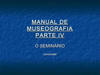 MANUAL DEMANUAL DE
MUSEOGRAFIAMUSEOGRAFIA
PARTE IVPARTE IV
O SEMINÁRIOO SEMINÁRIO
conclusãoconclusão
 