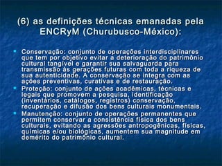 (6) as definições técnicas emanadas pela(6) as definições técnicas emanadas pela
ENCRyM (Churubusco-México):ENCRyM (Churubusco-México):
 Conservação: conjunto de operações interdisciplinaresConservação: conjunto de operações interdisciplinares
que tem por objetivo evitar a deterioração do patrimônioque tem por objetivo evitar a deterioração do patrimônio
cultural tangível e garantir sua salvaguarda paracultural tangível e garantir sua salvaguarda para
transmissão às gerações futuras com toda a riqueza detransmissão às gerações futuras com toda a riqueza de
sua autenticidade. A conservação se integra com assua autenticidade. A conservação se integra com as
ações preventivas, curativas e de restauração.ações preventivas, curativas e de restauração.
 Proteção: conjunto de ações acadêmicas, técnicas eProteção: conjunto de ações acadêmicas, técnicas e
legais que promovem a pesquisa, identificaçãolegais que promovem a pesquisa, identificação
(inventários, catálogos, registros) conservação,(inventários, catálogos, registros) conservação,
recuperação e difusão dos bens culturais monumentais.recuperação e difusão dos bens culturais monumentais.
 Manutenção: conjunto de operações permanentes queManutenção: conjunto de operações permanentes que
permitem conservar a consistência física dos benspermitem conservar a consistência física dos bens
culturais, evitando as agressões antropogênicas, físicas,culturais, evitando as agressões antropogênicas, físicas,
químicas e/ou biológicas, aumentem sua magnitude emquímicas e/ou biológicas, aumentem sua magnitude em
demérito do patrimônio cultural.demérito do patrimônio cultural.
 
