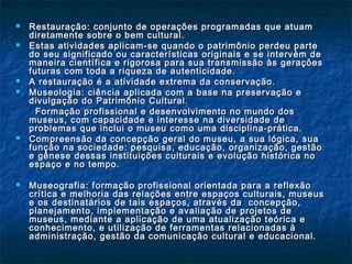  Restauração: conjunto de operações programadas que atuamRestauração: conjunto de operações programadas que atuam
diretamente sobre o bem cultural.diretamente sobre o bem cultural.
 Estas atividades aplicam-se quando o patrimônio perdeu parteEstas atividades aplicam-se quando o patrimônio perdeu parte
do seu significado ou características originais e se intervém dedo seu significado ou características originais e se intervém de
maneira científica e rigorosa para sua transmissão às geraçõesmaneira científica e rigorosa para sua transmissão às gerações
futuras com toda a riqueza de autenticidade.futuras com toda a riqueza de autenticidade.
 A restauração é a atividade extrema da conservação.A restauração é a atividade extrema da conservação.
 Museologia: ciência aplicada com a base na preservação eMuseologia: ciência aplicada com a base na preservação e
divulgação do Patrimônio Cultural.divulgação do Patrimônio Cultural.
Formação profissional e desenvolvimento no mundo dosFormação profissional e desenvolvimento no mundo dos
museus, com capacidade e interesse na diversidade demuseus, com capacidade e interesse na diversidade de
problemas que inclui o museu como uma disciplina-prática.problemas que inclui o museu como uma disciplina-prática.
 Compreensão da concepção geral do museu, a sua lógica, suaCompreensão da concepção geral do museu, a sua lógica, sua
função na sociedade: pesquisa, educação, organização, gestãofunção na sociedade: pesquisa, educação, organização, gestão
e gênese dessas instituições culturais e evolução histórica noe gênese dessas instituições culturais e evolução histórica no
espaço e no tempo.espaço e no tempo.
 Museografia: fMuseografia: f ormação profissional orientada para a reflexãoormação profissional orientada para a reflexão
crítica e melhoria das relações entre espaços culturais, museuscrítica e melhoria das relações entre espaços culturais, museus
e os destinatários de tais espaços, através da concepção,e os destinatários de tais espaços, através da concepção,
planejamento, implementação e avaliação de projetos deplanejamento, implementação e avaliação de projetos de
museus, mediante a aplicação de uma atualização teórica emuseus, mediante a aplicação de uma atualização teórica e
conhecimento, e utilização de ferramentas relacionadas àconhecimento, e utilização de ferramentas relacionadas à
administração, gestão da comunicação cultural e educacional.administração, gestão da comunicação cultural e educacional.
 