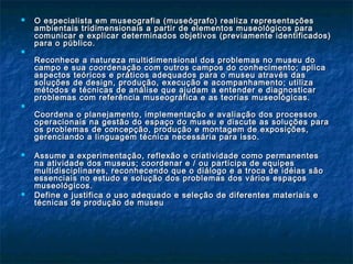  O especialista em museografia (museógrafo) realiza representaçõesO especialista em museografia (museógrafo) realiza representações
ambientais tridimensionais a partir de elementos museológicos paraambientais tridimensionais a partir de elementos museológicos para
comunicar e explicar determinados objetivos (previamente identificados)comunicar e explicar determinados objetivos (previamente identificados)
para o público.para o público.

Reconhece a natureza multidimensional dos problemas no museu doReconhece a natureza multidimensional dos problemas no museu do
campo e sua coordenação com outros campos do conhecimento; aplicacampo e sua coordenação com outros campos do conhecimento; aplica
aspectos teóricos e práticos adequados para o museu através dasaspectos teóricos e práticos adequados para o museu através das
soluções de design, produção, execução e acompanhamento; utilizasoluções de design, produção, execução e acompanhamento; utiliza
métodos e técnicas de análise que ajudam a entender e diagnosticarmétodos e técnicas de análise que ajudam a entender e diagnosticar
problemas com referência museográfica e as teorias museológicas.problemas com referência museográfica e as teorias museológicas.

Coordena o planejamento, implementação e avaliação dos processosCoordena o planejamento, implementação e avaliação dos processos
operacionais na gestão do espaço do museu e discute as soluções paraoperacionais na gestão do espaço do museu e discute as soluções para
os problemas de concepção, produção e montagem de exposições,os problemas de concepção, produção e montagem de exposições,
gerenciando a linguagem técnica necessária para isso.gerenciando a linguagem técnica necessária para isso.
 Assume a experimentação, reflexão e criatividade como permanentesAssume a experimentação, reflexão e criatividade como permanentes
na atividade dos museus; coordenar e / ou participa de equipesna atividade dos museus; coordenar e / ou participa de equipes
multidisciplinares, reconhecendo que o diálogo e a troca de idéias sãomultidisciplinares, reconhecendo que o diálogo e a troca de idéias são
essenciais no estudo e solução dos problemas dos vários espaçosessenciais no estudo e solução dos problemas dos vários espaços
museológicos.museológicos.
 Define e justifica o uso adequado e seleção de diferentes materiais eDefine e justifica o uso adequado e seleção de diferentes materiais e
técnicas de produção de museutécnicas de produção de museu
 