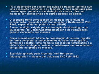  (7)(7) a elaboração por escrito das guias de trabalho, permite quea elaboração por escrito das guias de trabalho, permite que
uma exposição permanente ou temporária, seja registrada parauma exposição permanente ou temporária, seja registrada para
re-montagem; permite a transladação da mostra, para serre-montagem; permite a transladação da mostra, para ser
montada por profissionais em outras cidades ou países.montada por profissionais em outras cidades ou países.
 O esquema René corresponde às medidas preventivas deO esquema René corresponde às medidas preventivas de
conservação, resumidas pelo Conservador e Restaurador Prof.conservação, resumidas pelo Conservador e Restaurador Prof.
René, especialista em pintura mural (INAH)René, especialista em pintura mural (INAH)
 É uma condição exigida para a formação do Museólogo e doÉ uma condição exigida para a formação do Museólogo e do
Museógrafo; do Conservador/Restaurador e do Pesquisador,Museógrafo; do Conservador/Restaurador e do Pesquisador,
quando vinculados aos museus.quando vinculados aos museus.
 Como procedimento básico de organização do museu, registraComo procedimento básico de organização do museu, registra
de forma completa os procedimentos do setor museográfico,de forma completa os procedimentos do setor museográfico,
permitindo construir uma memória das mostras temporárias e apermitindo construir uma memória das mostras temporárias e a
história das montagens básicas; considera-se um procedimentohistória das montagens básicas; considera-se um procedimento
obrigatório na gestão de museus.obrigatório na gestão de museus.
 Exercício aplicado pela Arquiteta Yani Herreman,Exercício aplicado pela Arquiteta Yani Herreman,
 (Museografia I – Manejo del Volumen) ENCRyM-1982 .(Museografia I – Manejo del Volumen) ENCRyM-1982 .
 