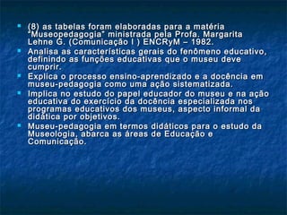  (8) as tabelas foram elaboradas para a matéria(8) as tabelas foram elaboradas para a matéria
““Museopedagogia” ministrada pela Profa. MargaritaMuseopedagogia” ministrada pela Profa. Margarita
Lehne G. (Comunicação I ) ENCRyM – 1982.Lehne G. (Comunicação I ) ENCRyM – 1982.
 Analisa as características gerais do fenômeno educativo,Analisa as características gerais do fenômeno educativo,
definindo as funções educativas que o museu devedefinindo as funções educativas que o museu deve
cumprir.cumprir.
 Explica o processo ensino-aprendizado e a docência emExplica o processo ensino-aprendizado e a docência em
museu-pedagogia como uma ação sistematizada.museu-pedagogia como uma ação sistematizada.
 Implica no estudo do papel educador do museu e na açãoImplica no estudo do papel educador do museu e na ação
educativa do exercício da docência especializada noseducativa do exercício da docência especializada nos
programas educativos dos museus, aspecto informal daprogramas educativos dos museus, aspecto informal da
didática por objetivos.didática por objetivos.
 Museu-pedagogia em termos didáticos para o estudo daMuseu-pedagogia em termos didáticos para o estudo da
Museologia, abarca as áreas de Educação eMuseologia, abarca as áreas de Educação e
Comunicação.Comunicação.
 