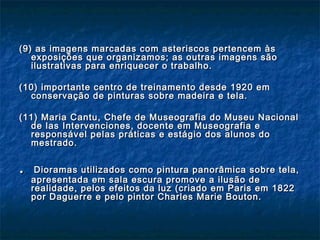 (9) as imagens marcadas com asteriscos pertencem às(9) as imagens marcadas com asteriscos pertencem às
exposições que organizamos; as outras imagens sãoexposições que organizamos; as outras imagens são
ilustrativas para enriquecer o trabalho.ilustrativas para enriquecer o trabalho.
(10) importante centro de treinamento desde 1920 em(10) importante centro de treinamento desde 1920 em
conservação de pinturas sobre madeira e tela.conservação de pinturas sobre madeira e tela.
(11) Maria Cantu, Chefe de Museografia do Museu Nacional(11) Maria Cantu, Chefe de Museografia do Museu Nacional
de las Intervenciones, docente em Museografia ede las Intervenciones, docente em Museografia e
responsável pelas práticas e estágio dos alunos doresponsável pelas práticas e estágio dos alunos do
mestrado.mestrado.
.. Dioramas utilizados como pintura panorâmica sobre tela,Dioramas utilizados como pintura panorâmica sobre tela,
apresentada em sala escura promove a ilusão deapresentada em sala escura promove a ilusão de
realidade, pelos efeitos da luz (criado em Paris em 1822realidade, pelos efeitos da luz (criado em Paris em 1822
por Daguerre e pelo pintor Charles Marie Bouton.por Daguerre e pelo pintor Charles Marie Bouton.
 