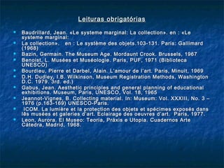 Leituras obrigatóriasLeituras obrigatórias
 Baudrillard, Jean.Baudrillard, Jean. «Le systeme marginal: La collection». en : «Le«Le systeme marginal: La collection». en : «Le
systeme marginal:systeme marginal:
 La collection». en : Le système des objets.103-131. Paris: GallimardLa collection». en : Le système des objets.103-131. Paris: Gallimard
(1968)(1968)
 Bazin, Germain. The Museum Age. Mordaunt Crook. Brussels, 1967Bazin, Germain. The Museum Age. Mordaunt Crook. Brussels, 1967
 Benoist, L. Musées et Muséologie. Paris, PUF, 1971 (BibliotecaBenoist, L. Musées et Muséologie. Paris, PUF, 1971 (Biblioteca
UNESCO)UNESCO)
 Bourdieu, Pierre et Darbel, Alain. L’amour deBourdieu, Pierre et Darbel, Alain. L’amour de l’art.l’art. Paris, Minuit, 1969Paris, Minuit, 1969
 D.H. Dudley, I.B. Wilkinson, Museum Registration Methods, WashingtonD.H. Dudley, I.B. Wilkinson, Museum Registration Methods, Washington
D.C. 1979. 3rd. ed.)D.C. 1979. 3rd. ed.)
 Gabus, Jean. Aesthetic principles and general planning of educationalGabus, Jean. Aesthetic principles and general planning of educational
exhibitions. Museum, Paris, UNESCO, Vol. 18, 1965exhibitions. Museum, Paris, UNESCO, Vol. 18, 1965
 Jeannot-Vignes, B. Collecting material.Jeannot-Vignes, B. Collecting material. In: Museum: Vol. XXXIII, No. 3 –In: Museum: Vol. XXXIII, No. 3 –
1976 (p.163-169) UNESCO-Paris.1976 (p.163-169) UNESCO-Paris.
 ICOM. La lumière et la protection des objets et spécimes exposés dansICOM. La lumière et la protection des objets et spécimes exposés dans
lês musées et galeries d’art. Eclairage des oeuvres d’art. Paris, 1977.lês musées et galeries d’art. Eclairage des oeuvres d’art. Paris, 1977.
 Leon, Aurora. El Museo: Teoria, Práxis e Utopia.Leon, Aurora. El Museo: Teoria, Práxis e Utopia. Cuadernos ArteCuadernos Arte
Cátedra, Madrid, 1968.Cátedra, Madrid, 1968.
 