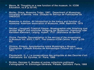  Maure, M. Thoughts on a new function of the museum. In: ICOMMaure, M. Thoughts on a new function of the museum. In: ICOM
Education, no.8 (p.32-34)Education, no.8 (p.32-34)
 Morley, Grace. Museums Today, 1967. Department of Museology,Morley, Grace. Museums Today, 1967. Department of Museology,
University of Baroda, India. (Doação do Serviço de Publicações daUniversity of Baroda, India. (Doação do Serviço de Publicações da
UNESCO)UNESCO)
 Museums in motion. An introduction to the history and function ofMuseums in motion. An introduction to the history and function of
museums. American association of Museums, AAM, Nashville, 1979museums. American association of Museums, AAM, Nashville, 1979
 Neickel, (Jencquel) Friedrich Kaspar. Museographia oder Anleitung zumNeickel, (Jencquel) Friedrich Kaspar. Museographia oder Anleitung zum
rechten Begriff und nützlicher Anlegung der Museorum, (Hamburg) oderrechten Begriff und nützlicher Anlegung der Museorum, (Hamburg) oder
Raritäten-Kammern. Leipzig. Hubert, 1727. (Biblioteca de Berlim)Raritäten-Kammern. Leipzig. Hubert, 1727. (Biblioteca de Berlim)
 Olcina, Paulette. Documentation in the service of the museologist.Olcina, Paulette. Documentation in the service of the museologist.
In:Museum Vol. XXIII,1,1971. The Unesco-ICOM Centre, Paris. (p.59-In:Museum Vol. XXIII,1,1971. The Unesco-ICOM Centre, Paris. (p.59-
62)62)
 Oliveira, Ernesto. Apontamentos sobre Museologia e MuseusOliveira, Ernesto. Apontamentos sobre Museologia e Museus
Etnológicos. Coleção Estudos de Antropologia Cultural.JIU. Lisboa,Etnológicos. Coleção Estudos de Antropologia Cultural.JIU. Lisboa,
1971.1971.
 Plenderleith, H. J. La conservations des antiquités et des Oeuvres d’art.Plenderleith, H. J. La conservations des antiquités et des Oeuvres d’art.
Publications. Ed. Eyrolles, 61. Paris, 1966Publications. Ed. Eyrolles, 61. Paris, 1966
 Rivière, Georges H. Musées et autres collections publiquesRivière, Georges H. Musées et autres collections publiques
d’etnographie. In: Ethnologie Générale, Pléiade, Gallimard. Paris, 1968d’etnographie. In: Ethnologie Générale, Pléiade, Gallimard. Paris, 1968
 