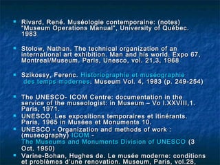  Rivard, René. Muséologie contemporaine: (notes)Rivard, René. Muséologie contemporaine: (notes)
“Museum Operations Manual”, University of Québec.“Museum Operations Manual”, University of Québec.
19831983
 Stolow, Nathan. The technical organization of anStolow, Nathan. The technical organization of an
international art exhibition. Man and his world. Expo 67,international art exhibition. Man and his world. Expo 67,
Montreal/Museum. Paris, Unesco, vol. 21,3, 1968Montreal/Museum. Paris, Unesco, vol. 21,3, 1968
 Szikossy, Ferenc.Szikossy, Ferenc. HistoriographieHistoriographie etet muséographiemuséographie
des tempsdes temps modernesmodernes. Museum Vol. 4, 1983 (p. 249-254). Museum Vol. 4, 1983 (p. 249-254)
 The UNESCO- ICOM Centre: documentation in theThe UNESCO- ICOM Centre: documentation in the
service of the museologist: in Museum – Vo l.XXVIII,1.service of the museologist: in Museum – Vo l.XXVIII,1.
Paris, 1971.Paris, 1971.
 UNESCO. Les expositions temporaires et itinérants.UNESCO. Les expositions temporaires et itinérants.
Paris, 1965 in Musées et Monuments 10.Paris, 1965 in Musées et Monuments 10.
 UNESCO - Organization and methods of work :UNESCO - Organization and methods of work :
(museography)(museography) ICOMICOM --
The Museums and Monuments Division of UNESCOThe Museums and Monuments Division of UNESCO (3(3
Oct. 1950)Oct. 1950)
 Varine-Bohan, Hughes de. Le musée moderne: conditionsVarine-Bohan, Hughes de. Le musée moderne: conditions
et problèmes d’une renovation. Museum, Paris, vol.28,et problèmes d’une renovation. Museum, Paris, vol.28,
 