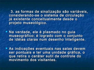 3. as formas de sinalização são variáveis,3. as formas de sinalização são variáveis,
considerando-se o sistema de circulaçãoconsiderando-se o sistema de circulação
já existente conceitualmente desde ojá existente conceitualmente desde o
projeto museológico.projeto museológico.
 Na verdade, ele é plasmado no guiaNa verdade, ele é plasmado no guia
museográfico; é logrado com o conjuntomuseográfico; é logrado com o conjunto
de idéias claras num desenho inteligente.de idéias claras num desenho inteligente.
 As indicações eventuais nas salas devemAs indicações eventuais nas salas devem
ser pontuais e ter uma unidade gráfica, oser pontuais e ter uma unidade gráfica, o
que retira o caráter sutil de controle doque retira o caráter sutil de controle do
movimento dos visitantes.movimento dos visitantes.
 