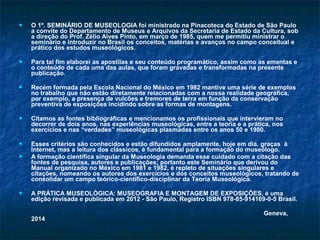  O 1º. SEMINÁRIO DE MUSEOLOGIA foi ministrado na Pinacoteca do Estado de São Paulo
a convite do Departamento de Museus e Arquivos da Secretaria de Estado da Cultura, sob
a direção do Prof. Zélio Alves Pinto, em março de 1985, quem me permitiu ministrar o
seminário e introduzir no Brasil os conceitos, matérias e avanços no campo conceitual e
prático dos estudos museológicos.
 Para tal fim elaborei as apostilas e seu conteúdo programático, assim como as ementas e
o conteúdo de cada uma das aulas, que foram gravadas e transformadas na presente
publicação.
 Recém formada pela Escola Nacional do México em 1982 mantive uma série de exemplos
no trabalho que não estão diretamente relacionadas com a nossa realidade geográfica,
por exemplo, a presença de vulcões e tremores de terra em função da conservação
preventiva de exposições incidindo sobre as formas de montagens.
 Citamos as fontes bibliográficas e mencionamos os profissionais que intervieram no
decorrer de dois anos, nas experiências museológicas, entre a teoria e a prática, nos
exercícios e nas “verdades” museológicas plasmadas entre os anos 50 e 1980.
 Esses critérios são conhecidos e estão difundidos amplamente, hoje em dia, graças à
Internet, mas a leitura dos clássicos, é fundamental para a formação do museólogo.
 A formação científica singular da Museologia demanda esse cuidado com a citação das
fontes de pesquisa, autores e publicações; portanto este Seminário que derivou do
Manual organizado no México em 1981 e 1982, é repleto de situações singulares e
citações, nomeando os autores dos exercícios e dos conceitos museológicos, tratando de
consolidar um campo teórico-científico-disciplinar da Teoria Museológica.
 A PRÁTICA MUSEOLÓGICA: MUSEOGRAFIA E MONTAGEM DE EXPOSIÇÕES, é uma
edição revisada e publicada em 2012 - São Paulo, Registro ISBN 978-85-914169-0-5 Brasil.
Geneva,
2014
 