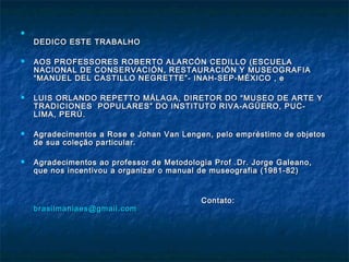 
DEDICO ESTE TRABALHODEDICO ESTE TRABALHO
 AOS PROFESSORES ROBERTO ALARCÓN CEDILLO (ESCUELAAOS PROFESSORES ROBERTO ALARCÓN CEDILLO (ESCUELA
NACIONAL DE CONSERVACIÓN, RESTAURACIÓN Y MUSEOGRAFIANACIONAL DE CONSERVACIÓN, RESTAURACIÓN Y MUSEOGRAFIA
“MANUEL DEL CASTILLO NEGRETTE”- INAH-SEP-MÉXICO , e“MANUEL DEL CASTILLO NEGRETTE”- INAH-SEP-MÉXICO , e
 LUIS ORLANDO REPETTO MÁLAGA, DIRETOR DO “MUSEO DE ARTE YLUIS ORLANDO REPETTO MÁLAGA, DIRETOR DO “MUSEO DE ARTE Y
TRADICIONES POPULARES” DO INSTITUTO RIVA-AGÜERO, PUC-TRADICIONES POPULARES” DO INSTITUTO RIVA-AGÜERO, PUC-
LIMA, PERÚ.LIMA, PERÚ.
 Agradecimentos a Rose e Johan Van Lengen, pelo empréstimo de objetosAgradecimentos a Rose e Johan Van Lengen, pelo empréstimo de objetos
de sua coleção particular.de sua coleção particular.
 Agradecimentos ao professor de Metodologia Prof .Dr. Jorge Galeano,Agradecimentos ao professor de Metodologia Prof .Dr. Jorge Galeano,
que nos incentivou a organizar o manual de museografia (1981-82)que nos incentivou a organizar o manual de museografia (1981-82)
Contato:Contato:
brasilmaniaes@gmail.combrasilmaniaes@gmail.com
 