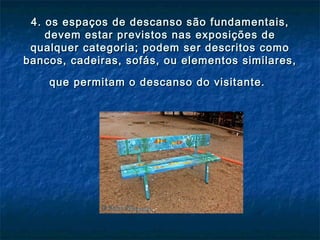 4. os espaços de descanso são fundamentais,4. os espaços de descanso são fundamentais,
devem estar previstos nas exposições dedevem estar previstos nas exposições de
qualquer categoria; podem ser descritos comoqualquer categoria; podem ser descritos como
bancos, cadeiras, sofás, ou elementos similares,bancos, cadeiras, sofás, ou elementos similares,
que permitam o descanso do visitante.que permitam o descanso do visitante.
 