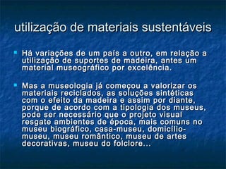utilização de materiais sustentáveisutilização de materiais sustentáveis
 Há variações de um país a outro, em relação aHá variações de um país a outro, em relação a
utilização de suportes de madeira, antes umutilização de suportes de madeira, antes um
material museográfico por excelência.material museográfico por excelência.
 Mas a museologia já começou a valorizar osMas a museologia já começou a valorizar os
materiais reciclados, as soluções sintéticasmateriais reciclados, as soluções sintéticas
com o efeito da madeira e assim por diante,com o efeito da madeira e assim por diante,
porque de acordo com a tipologia dos museus,porque de acordo com a tipologia dos museus,
pode ser necessário que o projeto visualpode ser necessário que o projeto visual
resgate ambientes de época, mais comuns noresgate ambientes de época, mais comuns no
museu biográfico, casa-museu, domicílio-museu biográfico, casa-museu, domicílio-
museu, museu romântico, museu de artesmuseu, museu romântico, museu de artes
decorativas, museu do folclore...decorativas, museu do folclore...
 