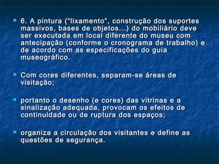  6. A pintura (“lixamento”, construção dos suportes6. A pintura (“lixamento”, construção dos suportes
massivos, bases de objetos...) do mobiliário devemassivos, bases de objetos...) do mobiliário deve
ser executada em local diferente do museu comser executada em local diferente do museu com
antecipação (conforme o cronograma de trabalho) eantecipação (conforme o cronograma de trabalho) e
de acordo com as especificações do guiade acordo com as especificações do guia
museográfico.museográfico.
 Com cores diferentes, separam-se áreas deCom cores diferentes, separam-se áreas de
visitação;visitação;
 portanto o desenho (e cores) das vitrinas e aportanto o desenho (e cores) das vitrinas e a
sinalização adequada, provocam os efeitos desinalização adequada, provocam os efeitos de
continuidade ou de ruptura dos espaços;continuidade ou de ruptura dos espaços;
 organiza a circulação dos visitantes e define asorganiza a circulação dos visitantes e define as
questões de segurança.questões de segurança.
 