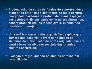  A adequação de cores de fundos de suportes, deveA adequação de cores de fundos de suportes, deve
atender os critérios de contrastes de luz e sombra,atender os critérios de contrastes de luz e sombra,
que podem dar forma e profundidade aos espaços eque podem dar forma e profundidade aos espaços e
aos objetos tridimensionais como as esculturas, ou,aos objetos tridimensionais como as esculturas, ou,
podem produzir efeitos indesejáveis, quando nãopodem produzir efeitos indesejáveis, quando não
previstos no projeto.previstos no projeto.
 Uma análise apurada das exposições, explica queUma análise apurada das exposições, explica que
sempre que possível, devem ser evitados ossempre que possível, devem ser evitados os
sistemas de substituição de obras originais, que emsistemas de substituição de obras originais, que em
geral são os atrativos essenciais das grandesgeral são os atrativos essenciais das grandes
mostras comerciais.mostras comerciais.
 Exceção à regra, quando os objetos apresentamExceção à regra, quando os objetos apresentam
instabilidade.instabilidade.
 