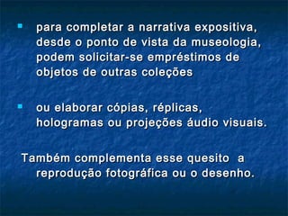  para completar a narrativa expositiva,para completar a narrativa expositiva,
desde o ponto de vista da museologia,desde o ponto de vista da museologia,
podem solicitar-se empréstimos depodem solicitar-se empréstimos de
objetos de outras coleçõesobjetos de outras coleções
 ou elaborar cópias, réplicas,ou elaborar cópias, réplicas,
hologramas ou projeções áudio visuais.hologramas ou projeções áudio visuais.
Também complementa esse quesito aTambém complementa esse quesito a
reprodução fotográfica ou o desenho.reprodução fotográfica ou o desenho.
 