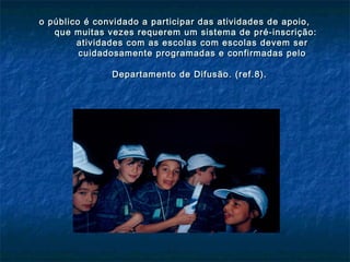 o público é convidado a participar das atividades de apoio,o público é convidado a participar das atividades de apoio,
que muitas vezes requerem um sistema de pré-inscrição:que muitas vezes requerem um sistema de pré-inscrição:
atividades com as escolas com escolas devem seratividades com as escolas com escolas devem ser
cuidadosamente programadas e confirmadas pelocuidadosamente programadas e confirmadas pelo
Departamento de Difusão. (ref.8).Departamento de Difusão. (ref.8).
 