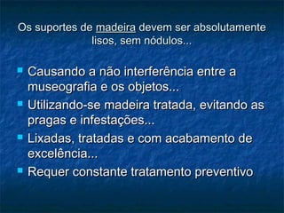 Os suportes deOs suportes de madeiramadeira devem ser absolutamentedevem ser absolutamente
lisos, sem nódulos...lisos, sem nódulos...
 Causando a não interferência entre aCausando a não interferência entre a
museografia e os objetos...museografia e os objetos...
 Utilizando-se madeira tratada, evitando asUtilizando-se madeira tratada, evitando as
pragas e infestações...pragas e infestações...
 Lixadas, tratadas e com acabamento deLixadas, tratadas e com acabamento de
excelência...excelência...
 Requer constante tratamento preventivoRequer constante tratamento preventivo
 