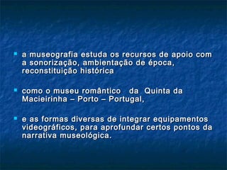  a museografia estuda os recursos de apoio coma museografia estuda os recursos de apoio com
a sonorização, ambientação de época,a sonorização, ambientação de época,
reconstituição históricareconstituição histórica
 como o museu romântico da Quinta dacomo o museu romântico da Quinta da
Macieirinha – Porto – Portugal,Macieirinha – Porto – Portugal,
 e as formas diversas de integrar equipamentose as formas diversas de integrar equipamentos
videográficos, para aprofundar certos pontos davideográficos, para aprofundar certos pontos da
narrativa museológica.narrativa museológica.
 