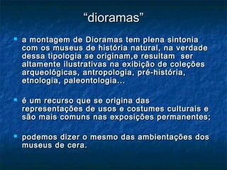 ““dioramas”dioramas”
 a montagem de Dioramas tem plena sintoniaa montagem de Dioramas tem plena sintonia
com os museus de história natural, na verdadecom os museus de história natural, na verdade
dessa tipologia se originam,e resultam serdessa tipologia se originam,e resultam ser
altamente ilustrativas na exibição de coleçõesaltamente ilustrativas na exibição de coleções
arqueológicas, antropologia, pré-história,arqueológicas, antropologia, pré-história,
etnologia, paleontologia...etnologia, paleontologia...
 é um recurso que se origina dasé um recurso que se origina das
representações de usos e costumes culturais erepresentações de usos e costumes culturais e
são mais comuns nas exposições permanentes;são mais comuns nas exposições permanentes;
 podemos dizer o mesmo das ambientações dospodemos dizer o mesmo das ambientações dos
museus de cera.museus de cera.
 
