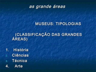 as grande áreasas grande áreas
MUSEUS: TIPOLOGIASMUSEUS: TIPOLOGIAS
(CLASSIFICAÇÃO DAS GRANDES(CLASSIFICAÇÃO DAS GRANDES
ÁREAS)ÁREAS)
1. História1. História
2.2. CiênciasCiências
3.3. TécnicaTécnica
4. Arte4. Arte
 