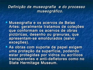 Definição de museografia e do processoDefinição de museografia e do processo
museográfico.museográfico.
 Museografia e os acervos de BelasMuseografia e os acervos de Belas
Artes: geralmente tratamos de coleçõesArtes: geralmente tratamos de coleções
que conformam os acervos de obrasque conformam os acervos de obras
pictóricas, desenho ou gravuras, quepictóricas, desenho ou gravuras, que
apresentam-se emoldurados (salvoapresentam-se emoldurados (salvo
exceções).exceções).
 As obras com suporte de papel exigemAs obras com suporte de papel exigem
uma proteção da superfície, podendouma proteção da superfície, podendo
estar protegidas por vidros ou acrílicosestar protegidas por vidros ou acrílicos
transparentes e anti-defletores como notransparentes e anti-defletores como no
State Hermitage Museum.State Hermitage Museum.
 