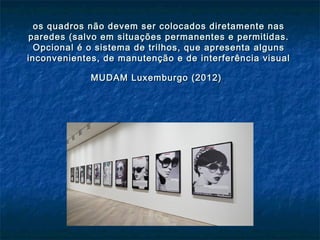 os quadros não devem ser colocados diretamente nasos quadros não devem ser colocados diretamente nas
paredes (salvo em situações permanentes e permitidas.paredes (salvo em situações permanentes e permitidas.
Opcional é o sistema de trilhos, que apresenta algunsOpcional é o sistema de trilhos, que apresenta alguns
inconvenientes, de manutenção e de interferência visualinconvenientes, de manutenção e de interferência visual
MUDAM Luxemburgo (2012)MUDAM Luxemburgo (2012)
 
