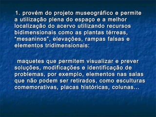 1. provém do projeto museográfico e permite1. provém do projeto museográfico e permite
a utilização plena do espaço e a melhora utilização plena do espaço e a melhor
localização do acervo utilizando recursoslocalização do acervo utilizando recursos
bidimensionais como as plantas térreas,bidimensionais como as plantas térreas,
“mesaninos”, elevações, rampas falsas e“mesaninos”, elevações, rampas falsas e
elementos tridimensionais:elementos tridimensionais:
maquetes que permitem visualizar e prevermaquetes que permitem visualizar e prever
soluções, modificações e identificação desoluções, modificações e identificação de
problemas, por exemplo, elementos nas salasproblemas, por exemplo, elementos nas salas
que não podem ser retirados, como esculturasque não podem ser retirados, como esculturas
comemorativas, placas históricas, colunas...comemorativas, placas históricas, colunas...
 