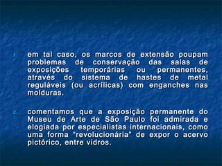 1.1. em tal caso, os marcos de extensão poupamem tal caso, os marcos de extensão poupam
problemas de conservação das salas deproblemas de conservação das salas de
exposições temporárias ou permanentes,exposições temporárias ou permanentes,
através do sistema de hastes de metalatravés do sistema de hastes de metal
reguláveis (ou acrílicas) com enganches nasreguláveis (ou acrílicas) com enganches nas
molduras.molduras.
2.2. comentamos que a exposição permanente docomentamos que a exposição permanente do
Museu de Arte de São Paulo foi admirada eMuseu de Arte de São Paulo foi admirada e
elogiada por especialistas internacionais, comoelogiada por especialistas internacionais, como
uma forma “revolucionária” de expor o acervouma forma “revolucionária” de expor o acervo
pictórico, entre vidros.pictórico, entre vidros.
 