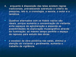 4. enquanto à disposição das telas existem regras4. enquanto à disposição das telas existem regras
tradicionais, prevalecendo sobretudo o critério datradicionais, prevalecendo sobretudo o critério da
pesquisa, isto é, a cronologia, a escola, o autor e apesquisa, isto é, a cronologia, a escola, o autor e a
temática.temática.
 Quadros alternados com os hiatos vazios sãoQuadros alternados com os hiatos vazios são
ideais, porque aumenta a concentração do visitante,ideais, porque aumenta a concentração do visitante,
evita espaços de aglomeração e expande asevita espaços de aglomeração e expande as
possibilidades de exploração museográfica atravéspossibilidades de exploração museográfica através
da iluminação; ao mesmo tempo permite o espaçoda iluminação; ao mesmo tempo permite o espaço
de repouso para estudo das obras.de repouso para estudo das obras.
 o excesso de obra pictórica nas salas, diminui ao excesso de obra pictórica nas salas, diminui a
atenção do visitante e geralmente, aumenta oatenção do visitante e geralmente, aumenta o
trabalho de vigilância.trabalho de vigilância.
 
