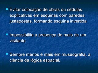  Evitar colocação de obras ou cédulasEvitar colocação de obras ou cédulas
explicativas em esquinas com paredesexplicativas em esquinas com paredes
justapostas, formando esquina invertidajustapostas, formando esquina invertida
 Impossibilita a presença de mais de umImpossibilita a presença de mais de um
visitantevisitante
 Sempre menos é mais em museografia, aSempre menos é mais em museografia, a
ciência da lógica espacial.ciência da lógica espacial.
 