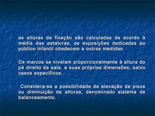 1.1. as alturas de fixação são calculadas de acordo àas alturas de fixação são calculadas de acordo à
média das estaturas, as exposições dedicadas aomédia das estaturas, as exposições dedicadas ao
público infantil obedecem a outras medidas.público infantil obedecem a outras medidas.
1.1. Os marcos se nivelam proporcionalmente à altura doOs marcos se nivelam proporcionalmente à altura do
pé direito da sala, e suas próprias dimensões, salvopé direito da sala, e suas próprias dimensões, salvo
casos específicos.casos específicos.
2.2. Considera-se a possibilidade da elevação de pisosConsidera-se a possibilidade da elevação de pisos
ou diminuição de alturas, denominado sistema deou diminuição de alturas, denominado sistema de
balanceamento.balanceamento.
 